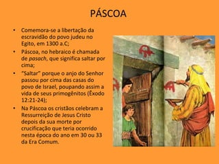 PÁSCOA  Comemora-se a libertação da escravidão do povo judeu no Egito, em 1300 a.C; Páscoa, no hebraico é chamada de  pasach , que significa saltar por cima; “ Saltar” porque o anjo do Senhor passou por cima das casas do povo de Israel, poupando assim a vida de seus primogênitos (Êxodo 12:21-24); Na Páscoa os cristãos celebram a Ressurreição de Jesus Cristo depois da sua morte por crucificação que teria ocorrido nesta época do ano em 30 ou 33 da Era Comum.  