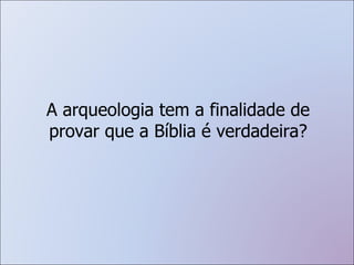A arqueologia tem a finalidade de provar que a Bíblia é verdadeira? 