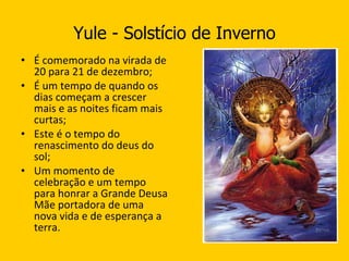 Yule - Solstício de Inverno É comemorado na virada de 20 para 21 de dezembro; É um tempo de quando os dias começam a crescer mais e as noites ficam mais curtas; Este é o tempo do renascimento do deus do sol; Um momento de celebração e um tempo para honrar a Grande Deusa Mãe portadora de uma nova vida e de esperança a terra. 