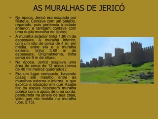 AS MURALHAS DE JERICÓ Na época, Jericó era ocupada por filisteus. Contava com um palácio, reparado, pois pertencia à cidade anterior, e também contava com uma dupla muralha de tijolos; A muralha exterior tinha 1,80 m de espessura. A muralha interior, com um vão de cerca de 4 m, em média, entre ela e a muralha externa, tinha 3,60 m de espessura. Originalmente, tinha cerca de 9 m de altura; Na época, Jericó ocupava uma área de cerca de 12 acres (cerca de 48 mil metros quadrados); Era um lugar compacto, havendo casas até mesmo entre as muralhas externa e interna, o que explica a situação em que Raabe fez os espias descerem muralha abaixo com a ajuda de uma corda, pendurada na janela de sua casa, visto que ela residia na muralha (Jos. 2:15). 