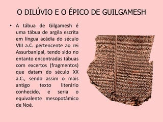 O DILÚVIO E O ÉPICO DE GUILGAMESH A tábua de Gilgamesh é uma tábua de argila escrita em língua acádia do século VIII a.C. pertencente ao rei Assurbanipal, tendo sido no entanto encontradas tábuas com excertos (fragmentos) que datam do século XX a.C., sendo assim o mais antigo texto literário conhecido, e seria o equivalente mesopotâmico de Noé. 