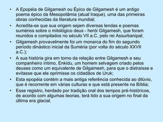 A Epopéia de Gilgamesh ou Épico de Gilgamesh é um antigo poema épico da Mesopotâmia (atual Iraque), uma das primeiras obras conhecidas da literatura mundial; Acredita-se que sua origem sejam diversas lendas e poemas sumérios sobre o mitológico deus - herói Gilgamesh, que foram reunidos e compilados no século VII a.C. pelo rei Assurbanipal; Gilgamesh provavelmente foi um monarca do fim do segundo período dinástico inicial da Suméria (por volta do século XXVII a.C.); A sua história gira em torno da relação entre Gilgamesh e seu companheiro íntimo, Enkidu, um homem selvagem criado pelos deuses como um equivalente de Gilgamesh, para que o distraísse e evitasse que ele oprimisse os cidadãos de Uruk; Esta epopéia contém a mais antiga referência conhecida ao dilúvio, que é recorrente em várias culturas e que está presente na Bíblia; Esse registro, herdado por tradição oral dos tempos pré-históricos, de acordo com algumas teorias, terá tido a sua origem no final da última era glacial.  