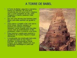 A TORRE DE BABEL A Torre de Babel, segundo a narrativa bíblica no Gênesis, foi uma torre construída por um povo com o objetivo que o cume chegasse ao céu, para chegarem a Deus e estarem mais perto dele; Isto era uma afronta dos homens para Deus, pois eles queriam se igualar a Ele; Deus parou o projeto e fez com que a torre ruísse, depois castigou os homens de maneira que estes falassem varias línguas para que eles nunca mais se entendessem e não pudessem voltar a construir uma torre; Esta história é usada para explicar a existência de muitas línguas e raças diferentes; A localização da construção teria sido na planície entre os rios Tigre e Eufrates, na Mesopotâmia (atual Iraque), uma região célebre por sua localização estratégica e pela sua fertilidade. 
