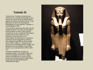 Tutmés III Tutmés III ou Tutmósis III (sendo esta última forma a versão helenizada do seu nome) foi o sexto faraó da XVIII dinastia egípcia, da época do Império Novo. O seu prenome ou nome de coroação foi Menkheperré o que significa "Estável é a manifestação de Ré“. Teoricamente, governou durante mais de cinqüenta anos, mas deve-se enquadrar neste período os vinte e dois anos de reinado da sua tia e madrasta Hatchepsut (esposa do seu pai Tutmés II), que assumiu o trono durante a sua menoridade. As datas para o reinado de Tutmés III variam segundo os autores. Para Edward Frank Wente terá reinado entre 1504 e 1450 a.C., enquanto que autores como Nicholas Grimal, Jürgen von Beckerath, Jaromir Málek ou Ian Shaw situam o seu reinado entre 1479 e 1425 a.C.. Tutmés III notabilizou-se pela sua atividade militar, mas também pela sua intensa atividade construtora. Alguns autores consideram-no como um dos faraós mais importantes do Antigo Egito, tendo mesmo sido apelidado de "Napoleão do Egito"  