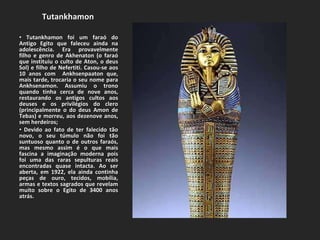 Tutankhamon  Tutankhamon foi um faraó do Antigo Egito que faleceu ainda na adolescência. Era provavelmente filho e genro de Akhenaton (o faraó que instituiu o culto de Aton, o deus Sol) e filho de Nefertiti. Casou-se aos 10 anos com  Ankhsenpaaton que, mais tarde, trocaria o seu nome para Ankhsenamon. Assumiu o trono quando tinha cerca de nove anos, restaurando os antigos cultos aos deuses e os privilégios do clero (principalmente o do deus Amon de Tebas) e morreu, aos dezenove anos, sem herdeiros; Devido ao fato de ter falecido tão novo, o seu túmulo não foi tão suntuoso quanto o de outros faraós, mas mesmo assim é o que mais fascina a imaginação moderna pois foi uma das raras sepulturas reais encontradas quase intacta. Ao ser aberta, em 1922, ela ainda continha peças de ouro, tecidos, mobília, armas e textos sagrados que revelam muito sobre o Egito de 3400 anos atrás. 
