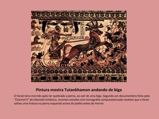 Pintura mostra Tutankhamon andando de biga O Faraó teria morrido após ter quebrado a perna, ao cair de uma biga. Segundo um documentário feito pelo "Channel 5" da televisão britânica, recentes estudos com tomografia computadorizada revelam que o faraó sofreu uma fratura na perna esquerda acima do joelho antes de morrer.  
