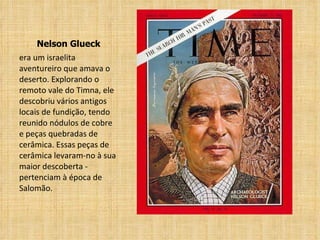 Nelson Glueck era um israelita aventureiro que amava o deserto. Explorando o remoto vale do Timna, ele descobriu vários antigos locais de fundição, tendo reunido nódulos de cobre e peças quebradas de cerâmica. Essas peças de cerâmica levaram-no à sua maior descoberta - pertenciam à época de Salomão. 