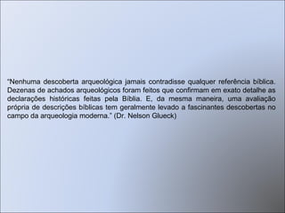“ Nenhuma descoberta arqueológica jamais contradisse qualquer referência bíblica. Dezenas de achados arqueológicos foram feitos que confirmam em exato detalhe as declarações históricas feitas pela Bíblia. E, da mesma maneira, uma avaliação própria de descrições bíblicas tem geralmente levado a fascinantes descobertas no campo da arqueologia moderna.” (Dr. Nelson Glueck) 