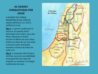 AS CIDADES CONQUISTADAS POR JOSUÉ A DIVISÃO DAS TERRAS  ENCONTRA-SE NO LIVRO DE JOSUÉ CAPÍTULO 13:1 ATÉ O CAPÍTULO 21:45. Obs 1 : o número tradicional 12 torna-se 13 quando José é eliminado como tribo e seus dois filhos, Manassés e Efraim, tornam-se líderes de duas tribos. Então Levi deixa de ser uma tribo e torna-se casta sacerdotal, levando o número de tribos de volta a 12. Obs 2 : a conquista não foi plena até Davi, que com sua habilidade como guerreiro foi capaz de aniquilar ou confinar os inimigos tradicionais de Israel. 