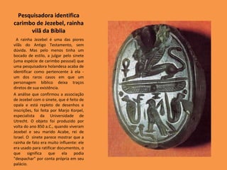 Pesquisadora identifica carimbo de Jezebel, rainha vilã da Bíblia A rainha Jezebel é uma das piores vilãs do Antigo Testamento, sem dúvida. Mas pelo menos tinha um bocado de estilo, a julgar pelo sinete (uma espécie de carimbo pessoal) que uma pesquisadora holandesa acaba de identificar como pertencente à ela - um dos raros casos em que um personagem bíblico deixa traços diretos de sua existência.  A análise que confirmou a associação de Jezebel com o sinete, que é feito de opala e está repleto de desenhos e inscrições, foi feita por Marjo Korpel, especialista da Universidade de Utrecht. O objeto foi produzido por volta do ano 850 a.C., quando viveram Jezebel e seu marido Acabe, rei de Israel. O  sinete parece mostrar que a rainha de fato era muito influente: ele era usado para ratificar documentos, o que significa que ela podia "despachar" por conta própria em seu palácio.  