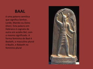 BAAL é uma palavra semítica que significa Senhor, Lorde, Marido ou Dono (Don). Esta palavra em Hebraico é cognata de outra em acádio Bel, com o mesmo significado. A forma feminina de Baal é Baalath, o masculino plural é Baalin, e Balaoth no feminino plural 