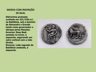 MOEDA COM INSCRIÇÃO DE BAAL Didrachma prateado cunhado em 331/328 a.C. na Babilônia, sob o domínio de Alexandre o Grande  tendo como governador o sátrapa persa Mazaios. Anverso: Deus Baal sentado no trono, à esquerda, segurando um cetro vertical com a mão direita. Reverso: Leão sagrado da Babilônia andando, à esquerda. 