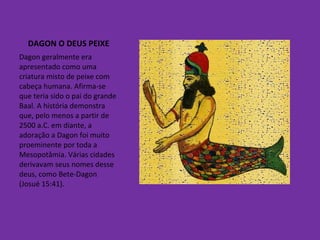 DAGON O DEUS PEIXE Dagon geralmente era apresentado como uma criatura misto de peixe com cabeça humana. Afirma-se que teria sido o pai do grande Baal. A história demonstra que, pelo menos a partir de 2500 a.C. em diante, a adoração a Dagon foi muito proeminente por toda a Mesopotâmia. Várias cidades derivavam seus nomes desse deus, como Bete-Dagon (Josué 15:41). 
