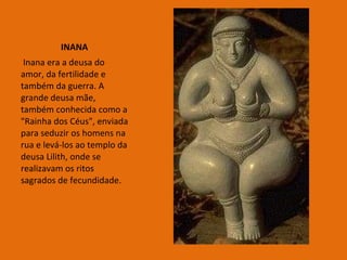 INANA Inana era a deusa do amor, da fertilidade e também da guerra. A grande deusa mãe, também conhecida como a "Rainha dos Céus", enviada para seduzir os homens na rua e levá-los ao templo da deusa Lilith, onde se realizavam os ritos sagrados de fecundidade.  