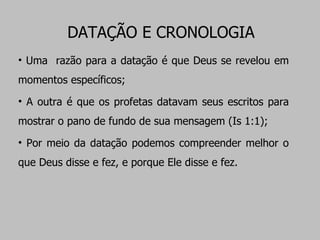 DATAÇÃO E CRONOLOGIA Uma  razão para a datação é que Deus se revelou em momentos específicos;  A outra é que os profetas datavam seus escritos para mostrar o pano de fundo de sua mensagem (Is 1:1); Por meio da datação podemos compreender melhor o que Deus disse e fez, e porque Ele disse e fez. 