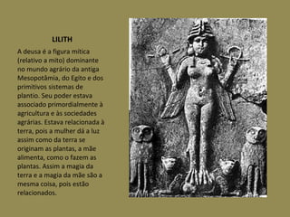 LILITH A deusa é a figura mítica (relativo a mito) dominante no mundo agrário da antiga Mesopotâmia, do Egito e dos primitivos sistemas de plantio. Seu poder estava associado primordialmente à agricultura e às sociedades agrárias. Estava relacionada à terra, pois a mulher dá a luz assim como da terra se originam as plantas, a mãe alimenta, como o fazem as plantas. Assim a magia da terra e a magia da mãe são a mesma coisa, pois estão relacionados.  