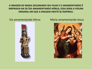 A IMAGEM DE MARIA SEGURANDO SEU FILHO E O AMAMENTANDO É INSPIRADA NA DE ÍSIS AMAMENTANDO HÓRUS, ESSA SERIA A FIGURA ORIGINAL EM QUE A IMAGEM CRISTÃ SE INSPIROU. Ísis amamentando Hórus Maria amamentando Jesus 