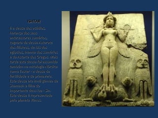 ISHTAR é a deusa dos acádios, herança dos seus antecessores sumérios, cognata da deusa Asterote dos filisteus, de Isis dos egípcios, Inanna dos sumérios e da Astarte dos Gregos. Mais tarde esta deusa foi assumida também na mitologia Nórdica como Easter - a deusa da fertilidade e da primavera. Esta deusa era irmã gêmea de Shamash e filha do importante deus lua - Sin. Esta deusa é representada pelo planeta Vênus. 