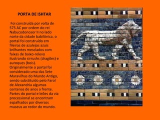 PORTA DE ISHTAR Foi construída por volta de 575 AC por ordem do rei Nabucodonosor II no lado norte da cidade babilônica. o portal foi construído em fileiras de azulejos azuis brilhantes mesclados com faixas de baixo-relevo ilustrando sirrushs (dragões) e auroques (bois).  Originalmente o portal foi considerado uma das Sete Maravilhas do Mundo Antigo, sendo substituído pelo Farol de Alexandria algumas centenas de anos a frente. Partes do portal e leões da via processional se encontram espalhados por diversos museus ao redor do mundo.  