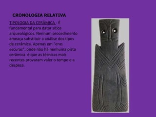CRONOLOGIA RELATIVA TIPOLOGIA DA CERÂMICA  - É fundamental para datar sítios arqueológicos. Nenhum procedimento ameaça substituir a análise dos tipos de cerâmica. Apenas em “eras escuras”, onde não há nenhuma pista cerâmica  é que as técnicas mais recentes provaram valer o tempo e a despesa. 