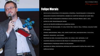Felipe Morais
• SÓCIO DA FM CONSULTORIA E VP DE BRANDING, ESTRATÉGIA, TRANSFORMAÇÃO E CONSUMO DA
MEGALODON HOLDING INVESTIMENTOS. MEMBRO DO COMITÊ DE INOVAÇÃO DA PLANET GRILS
• AUTOR DO LIVRO PLANEJAMENTO ESTRATÉGICO DIGITAL (FINALISTA PREMIO JABUTI / 2016)
• AUTOR DO LIVRO TRANSFORMAÇÃO DIGITAL
• MAIS DE 350 PROJETOS ENTREGUES EM MARKETING DIGITAL
• PASSAGENS POR NEOGAMABBH, TV1.COM, PONTO FRIO, PUBLICIS, TESLA, TOPDEALS, GIULIANA FLORES
E FTPI DIGITAL
• ATENDEU MERCEDES-BENZ, PIRELLI, VIVO, GRUPO PLANET GIRLS, SASCAR/MICHELIN, COCA-COLA,
BRADESCO, PANASONIC, JULIO OKUBO
• PROFESSOR DA ESPM, FACULDADE BELAS ARTES, FGV, SENAC, UNIV. METODISTA, E USP
• COLUNISTA SEMANAL DO BLOG DO SÃO PAULO FC E ARQUIBANCADA TRICOLOR
• APRESENTADOR O PROGRAMA EHFATO! NA EXCLUSIVAFM
• VENCEDOR DO PRÊMIO PROFISSIONAL DESTAQUE EM PLANEJAMENTO DIGITAL PELA ASSOC. BRAS
AGÊNCIAS DIGITAIS
fm consultoria
Planejamento
 