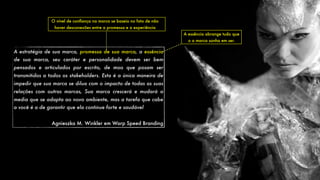 A estratégia de sua marca, promessa de sua marca, a essência
de sua marca, seu caráter e personalidade devem ser bem
pensados e articulados por escrito, de moo que posam ser
transmitidos a todos os stakeholders. Esta é a única maneira de
impedir que sua marca se dilua com o impacto de todas as suas
relações com outras marcas, Sua marca crescerá e mudará a
media que se adapta ao novo ambiente, mas a tarefa que cabe
a você é a de garantir que ela continue forte e saudável
Agnieszka M. Winkler em Warp Speed Branding
O nível de conﬁança na marca se baseia no fato de não
haver desconexões entre a promessa e a experiência
A essência abrange tudo que
o a marca sonha em ser.
 