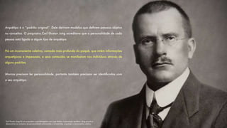Arquétipo é o “padrão original”. Dele derivam modelos que deﬁnem pessoas objetos
ou conceitos. O psiquiatra Carl Gustav Jung acreditava que a personalidade de cada
pessoa está ligada a algum tipo de arquétipo.
Há um inconsciente coletivo, camada mais profunda da psiquê, que retém informações
arquetípicas e impessoais, e seus conteúdos se manifestam nos indivíduos através de
alguns padrões.
Marcas precisam ter personalidade, portanto também precisam ser identiﬁcadas com
o seu arquétipo.
Carl Gustav Jung foi um psiquiatra e psicoterapeuta suíço que fundou a psicologia analítica. Jung propôs e
desenvolveu os conceitos de personalidade extrovertida e introvertida, arquétipo e inconsciente coletivo.
 