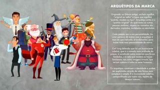  
Originado na Grécia antiga, archein signiﬁca
“original ou velho” e typos que signiﬁca
“padrão, modelo ou tipo”. Arquétipo então é o
“padrão original” do qual todas as outras
pessoas similares, objetos ou conceitos são
derivados, copiados, modelados ou emulados.
Cada pessoa tem a sua personalidade. Ao
criar persona de marca usar o arquétipo é
mais do que indicado, é fundamental, para
trazer toda essa personalidade de marca
Carl Jung defendia que há um inconsciente
coletivo, que é a camada mais profunda da
psique, é constituído pelos materiais que foram
herdados, e é nele que residem os traços
funcionais, tais como imagens virtuais, que
seriam comuns a todos os seres humanos.
Os arquétipos constroem a identidade e podem
ser explorados através de uma forma mais
complexa e ampla. É o inconsciente coletivo,
compartilhados por todos nós, repleto de
desejos comuns. 
ARQUÉTIPOS DA MARCA
 