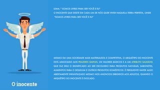 LEMA: " SOMOS LIVRES PARA SER VOCÊ E EU"
O INOCENTE QUE EXISTE EM CADA UM DE NÓS QUER VIVER NAQUELA TERRA PERFEITA, ONDE
"SOMOS LIVRES PARA SER VOCÊ E EU"
MESMO EM UMA SOCIEDADE MAIS MATERIALISTA E COMPETITIVA, O ARQUÉTIPO DO INOCENTE
ESTÁ ASSOCIADO AOS PRAZERES SIMPLES, OS VALORES BÁSICOS E A UM ATRIBUTO SAUDÁVEL
QUE FAZ DELE O SIGNIFICADO AO SER ESCOLHIDO PARA PRODUTOS NATURAIS, SABONETES,
ALIMENTOS PARA O DESJEJUM E OUTROS PRODUTOS DOMÉSTICOS. É FREQUENTE HAVER ALGO
ABERTAMENTE INFANTILIZADO MESMO NOS ANÚNCIOS DIRIGIDOS AOS ADULTOS, QUANDO O
ARQUÉTIPO DO INOCENTE É EVOCADO.
 