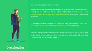LEMA: "NÃO LEVANTE CERCAS À MINHA VOLTA"
A JORNADA DOS EXPLORADORES É UMA EXPERIÊNCIA AO MESMO TEMPO INTERNA E EXTERNA,
PORQUE ELES SÃO MOTIVADOS POR UM PROFUNDO DESEJO DE ENCONTRAR, NO MUNDO
EXTERIOR, AQUILO QUE SE ADAPTA ÀS SUAS NECESSIDADES, PREFERÊNCIAS E ESPERANÇAS
INTERIORES.
O EXPLORADOR TAMBÉM É CONHECIDO COMO BUSCADOR, AVENTUREIRO, ICONOCLASTA,
ANDARILHO, INDIVIDUALISTA, PEREGRINO, DESCOBRIDOR, ANTI-HERÓI E REBELDE
PRODUTOS SERVIÇOS QUE INCORPORAM COM SUCESSO A QUALQUER TIPO DE EXPLORADOR
DEVEM SERVIR COMO ACESSÓRIOS ÚTEIS NAS JORNADAS EXPLORADOR. SÓ ASSIM ELES
CRIARAM ALGUM TIPO DE LEALDADE À MARCA
 