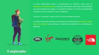 O NOVO CONSUMIDOR BUSCA A AUTENTICIDADE DO PRODUTO COMO MEIO DE
EXPRESSAR SUA INDIVIDUALIDADE É MAIS BEM INFORMADO, ENVOLVE-SE PROFUNDAMENTE
NAS SUAS DECISÕES DE COMPRA E É ALTAMENTE INQUIETO. OS NOVOS CONSUMIDORES
VALORIZAM MAUS A MUDANÇA O QUE A COERÊNCIA:
POR ISSO, A LEALDADE À MARCA NÃO É UM VALOR NATURAL PARA ELES.
AS PESSOAS QUE ESTÃO VIVENDO AS HISTÓRIAS DO EXPLORADOR PROVAVELMENTE SERÃO
LEAIS AOS PRODUTOS QUE CARREGAM O SIGNIFICADO ARQUÉTIPO DE AUTENTICIDADE E
LIBERDADE
 