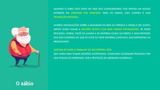 QUANDO O SÁBIO ESTÁ ATIVO NA VIDA DOS CONSUMIDORES, ELES SENTEM UM AGUDO
INTERESSE EM APRENDER POR APRENDER. PARA OS SÁBIOS, UMA COMPRA É UMA
TRANSAÇÃO RACIONAL.
QUEREM INFORMAÇÕES SOBRE A QUALIDADE DO BEM OU SERVIÇO À VENDA E SEU CUSTO,
DEPOIS QUEM TOMAR A DECISÃO LÓGICA COM BASE NESSAS INFORMAÇÕES. SE NESSE
PROCESSO, POREM, VOCÊ OS AJUDAR A SE SENTIREM COMO UM PERITO, É MAIS PROVÁVEL
QUE ELES COMPREM DO QUE SE VOCÊ OS FIZER SENTIREM CONFUSOS, INCOMPETENTES OU
PRESSIONADO.
GOSTAM DE FAZER O TRABALHO DO SEU PRÓPRIO JEITO.
SÃO LIVRES PARA TOMAR DECISÕES AUTÔNOMAS. CONDUZEM QUAISQUER PESQUISAS POR
QUE POSSAM SE INTERESSAR, SOB A PROTEÇÃO DA LIBERDADE ACADÊMICA.
 