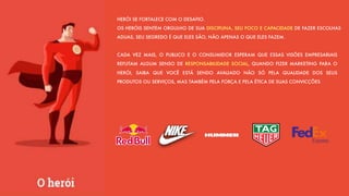 HERÓI SE FORTALECE COM O DESAFIO.
OS HERÓIS SENTEM ORGULHO DE SUA DISCIPLINA, SEU FOCO E CAPACIDADE DE FAZER ESCOLHAS
ADUAS, SEU SEGREDO É QUE ELES SÃO, NÃO APENAS O QUE ELES FAZEM.
CADA VEZ MAIS, O PUBLICO E O CONSUMIDOR ESPERAM QUE ESSAS VISÕES EMPRESARIAIS
REFLITAM ALGUM SENSO DE RESPONSABILIDADE SOCIAL, QUANDO FIZER MARKETING PARA O
HERÓI, SAIBA QUE VOCÊ ESTÁ SENDO AVALIADO NÃO SÓ PELA QUALIDADE DOS SEUS
PRODUTOS OU SERVIÇOS, MAS TAMBÉM PELA FORÇA E PELA ÉTICA DE SUAS CONVICÇÕES
 