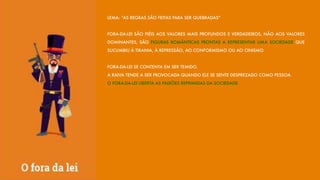 LEMA: “AS REGRAS SÃO FEITAS PARA SER QUEBRADAS”
FORA-DA-LEI SÃO FIÉIS AOS VALORES MAIS PROFUNDOS E VERDADEIROS, NÃO AOS VALORES
DOMINANTES, SÃO FIGURAS ROMÂNTICAS PRONTAS A REPRESENTAR UMA SOCIEDADE QUE
SUCUMBIU À TIRANIA, À REPRESSÃO, AO CONFORMISMO OU AO CINISMO.
FORA-DA-LEI SE CONTENTA EM SER TEMIDO.
A RAIVA TENDE A SER PROVOCADA QUANDO ELE SE SENTE DESPREZADO COMO PESSOA.
O FORA-DA-LEI LIBERTA AS PAIXÕES REPRIMIDAS DA SOCIEDADE.
 
