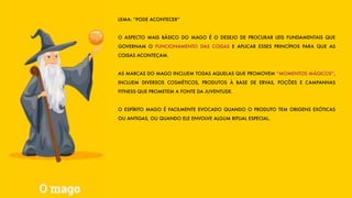 LEMA: “PODE ACONTECER”
O ASPECTO MAIS BÁSICO DO MAGO É O DESEJO DE PROCURAR LEIS FUNDAMENTAIS QUE
GOVERNAM O FUNCIONAMENTO DAS COISAS E APLICAR ESSES PRINCÍPIOS PARA QUE AS
COISAS ACONTEÇAM.
AS MARCAS DO MAGO INCLUEM TODAS AQUELAS QUE PROMOVEM “MOMENTOS MÁGICOS”,
INCLUEM DIVERSOS COSMÉTICOS, PRODUTOS À BASE DE ERVAS, POÇÕES E CAMPANHAS
FITNESS QUE PROMETEM A FONTE DA JUVENTUDE.
O ESPÍRITO MAGO É FACILMENTE EVOCADO QUANDO O PRODUTO TEM ORIGENS EXÓTICAS
OU ANTIGAS, OU QUANDO ELE ENVOLVE ALGUM RITUAL ESPECIAL.
 