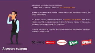 A DIGNIDADE DO HOMEM (OU MULHER) COMUM
O CARA COMUM É O CIDADÃO SOLIDO QUE FAZ A VIDA FUNCIONAR.
AS MARCAS DO CARA COMUM TAMBÉM CONFORTAM PESSOAS, AFIRMANDO QUE ELAS SÃO
OK DO JEITO QUE SÃO.
NO MUNDO AGITADO E APRESSADO DE HOJE, A SOLIDÃO É UM PROBLEMA PARA MUITAS
PESSOAS. QUANTO MAIS EMOCIONALMENTE CARENTE FOR UMA PESSOA, TANTO MAIS ELA
BUSCARÁ CONEXÃO NAS TRANSAÇÕES COMERCIAIS.
OFERECER UM PONTO DE CONEXÃO ÀS PESSOAS AUMENTARÁ IMENSAMENTE A LEALDADE
DELAS PARA COM A MARCA.
 