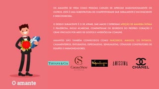 OS AMANTES SE VEEM COMO PESSOAS CAPAZES DE APRECIAR MARAVILHOSAMENTE OS
OUTROS. ESTÁ É UMA SUBESTRUTURA DE COMPETITIVIDADE QUE GERALMENTE É INCONSCIENTE
E DESCONHECIDA.
O DESEJO SUBJACENTE É O DE ATRAIR, DAR AMOR E EXPRESSAR AFEIÇÃO DE MANEIRA ÍNTIMA
E PRAZEROSA, INCLUI ACARICIAR, COMPARTILHAR OS SEGREDOS DO PRÓPRIO CORAÇÃO E
CRIAR VÍNCULOS POR MEIO DE GOSTOS E AVERSÕES EM COMUNS.
AMANTES SÃO TAMBÉM CONHECIDOS COMO PARCEIROS, AMIGOS, OS ÍNTIMOS,
CASAMENTEIROS, ENTUSIASTAS, ESPECIALISTAS, SENSUALISTAS, CÔNJUGES CONSTRUTORES DE
EQUIPES E HARMONIZADORES.
 