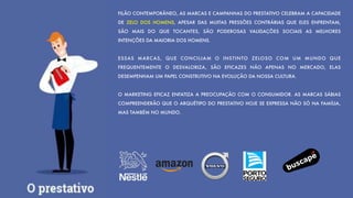 FILÃO CONTEMPORÂNEO, AS MARCAS E CAMPANHAS DO PRESTATIVO CELEBRAM A CAPACIDADE
DE ZELO DOS HOMENS, APESAR DAS MUITAS PRESSÕES CONTRÁRIAS QUE ELES ENFRENTAM,
SÃO MAIS DO QUE TOCANTES, SÃO PODEROSAS VALIDAÇÕES SOCIAIS AS MELHORES
INTENÇÕES DA MAIORIA DOS HOMENS.
ESSAS MARCAS, QUE CONCILIAM O INSTINTO ZELOSO COM UM MUNDO QUE
FREQUENTEMENTE O DESVALORIZA, SÃO EFICAZES NÃO APENAS NO MERCADO, ELAS
DESEMPENHAM UM PAPEL CONSTRUTIVO NA EVOLUÇÃO DA NOSSA CULTURA.
O MARKETING EFICAZ ENFATIZA A PREOCUPAÇÃO COM O CONSUMIDOR. AS MARCAS SÁBIAS
COMPREENDERÃO QUE O ARQUÉTIPO DO PRESTATIVO HOJE SE EXPRESSA NÃO SÓ NA FAMÍLIA,
MAS TAMBÉM NO MUNDO.
 