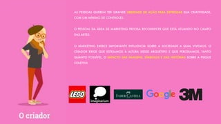 AS PESSOAS QUEREM TER GRANDE LIBERDADE DE AÇÃO PARA EXPRESSAR SUA CRIATIVIDADE,
COM UM MÍNIMO DE CONTROLES.
O PESSOAL DA ÁREA DE MARKETING PRECISA RECONHECER QUE ESTÁ ATUANDO NO CAMPO
DAS ARTES.
O MARKETING EXERCE IMPORTANTE INFLUENCIA SOBRE A SOCIEDADE A QUAL VIVEMOS. O
CRIADOR EXIGE QUE ESTEJAMOS À ALTURA DESSE ARQUÉTIPO E QUE PERCEBAMOS, TANTO
QUANTO POSSÍVEL, O IMPACTO DAS IMAGENS, SÍMBOLOS E DAS HISTÓRIAS SOBRE A PSIQUE
COLETIVA
 