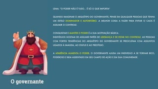 LEMA: “O PODER NÃO É TUDO… É SÓ O QUE IMPORTA”
QUANDO IMAGINAR O ARQUÉTIPO DO GOVERNANTE, PENSE EM QUALQUER PESSOAS QUE TENHA
UM ESTILO DOMINADOR E AUTORITÁRIO. A MELHOR COISA A FAZER PARA EVITAR O CAOS É
ASSUMIR O CONTROLE.
CONQUISTAR E MANTER O PODER É A SUA MOTIVAÇÃO BÁSICA.
INDIVÍDUOS GOSTAM DE ASSUMIR PAPÉIS DE LIDERANÇA E DE ESTAR NO CONTROLE. AS PESSOAS
COM FORTES TENDÊNCIAS DO ARQUÉTIPO DO GOVERNANTE SE PREOCUPAM COM ASSUNTOS
LIGADOS À IMAGEM, AO STATUS E AO PRESTÍGIO.
A APARÊNCIA AUMENTA O PODER. O GOVERNANTE AJUDA UM INDIVIDUO A SE TORNAR RICO,
PODEROSO E BEM ASSENTADO EM SEU CAMPO DE AÇÃO E EM SUA COMUNIDADE.
 