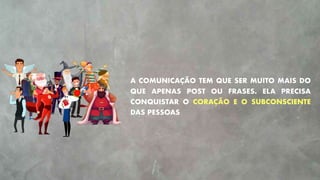 A COMUNICAÇÃO TEM QUE SER MUITO MAIS DO
QUE APENAS POST OU FRASES. ELA PRECISA
CONQUISTAR O CORAÇÃO E O SUBCONSCIENTE
DAS PESSOAS
 