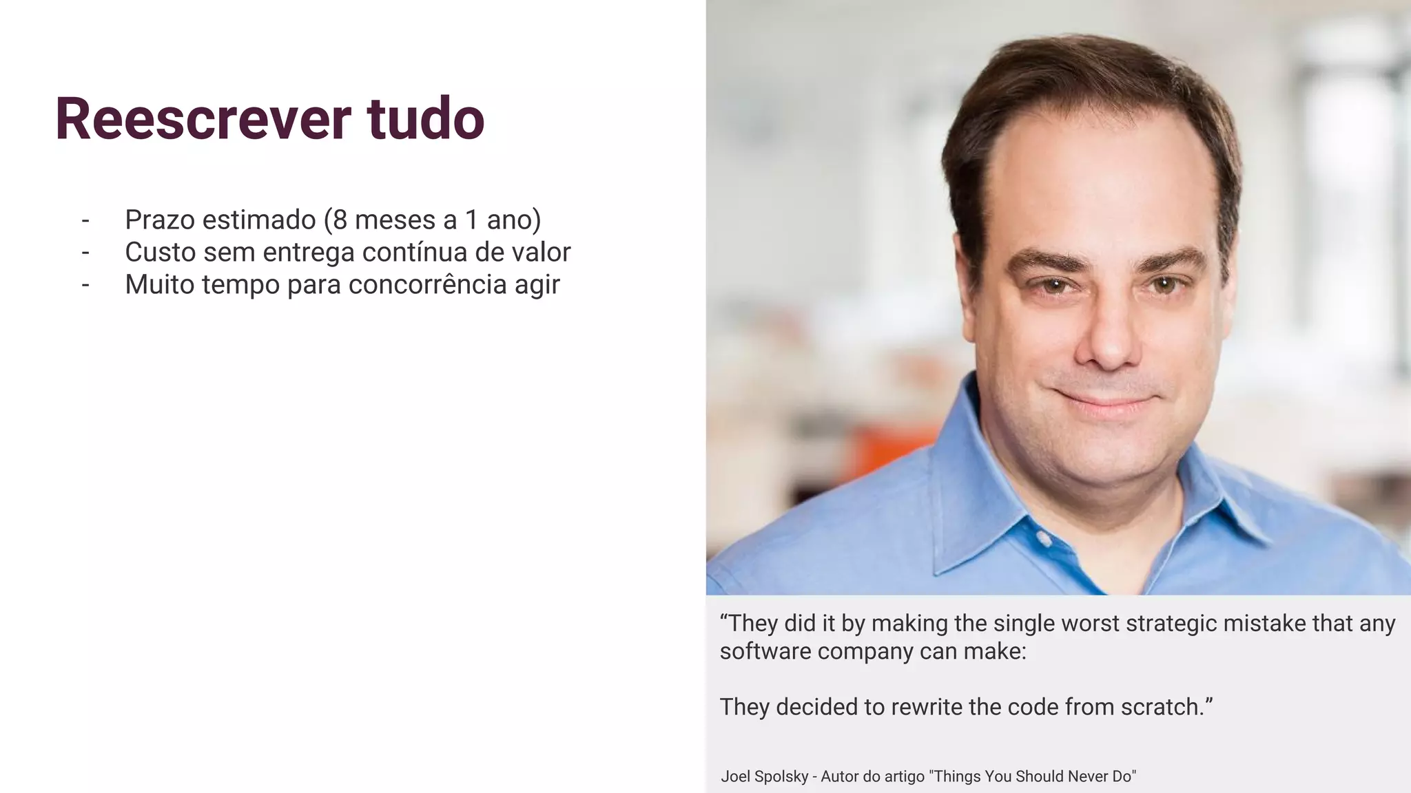 Reescrever tudo
- Prazo estimado (8 meses a 1 ano)
- Custo sem entrega contínua de valor
- Muito tempo para concorrência agir
“They did it by making the single worst strategic mistake that any
software company can make:
They decided to rewrite the code from scratch.”
Joel Spolsky - Autor do artigo "Things You Should Never Do"
 