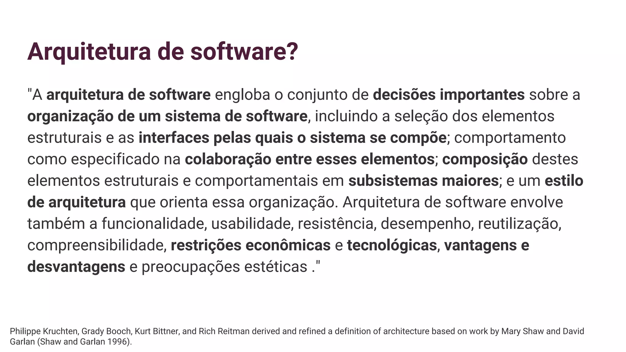 Arquitetura de software?
"A arquitetura de software engloba o conjunto de decisões importantes sobre a
organização de um sistema de software, incluindo a seleção dos elementos
estruturais e as interfaces pelas quais o sistema se compõe; comportamento
como especificado na colaboração entre esses elementos; composição destes
elementos estruturais e comportamentais em subsistemas maiores; e um estilo
de arquitetura que orienta essa organização. Arquitetura de software envolve
também a funcionalidade, usabilidade, resistência, desempenho, reutilização,
compreensibilidade, restrições econômicas e tecnológicas, vantagens e
desvantagens e preocupações estéticas ."
Philippe Kruchten, Grady Booch, Kurt Bittner, and Rich Reitman derived and refined a definition of architecture based on work by Mary Shaw and David
Garlan (Shaw and Garlan 1996).
 