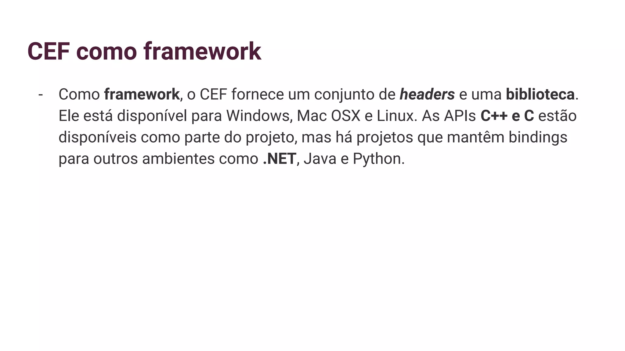 CEF como framework
- Como framework, o CEF fornece um conjunto de headers e uma biblioteca.
Ele está disponível para Windows, Mac OSX e Linux. As APIs C++ e C estão
disponíveis como parte do projeto, mas há projetos que mantêm bindings
para outros ambientes como .NET, Java e Python.
 