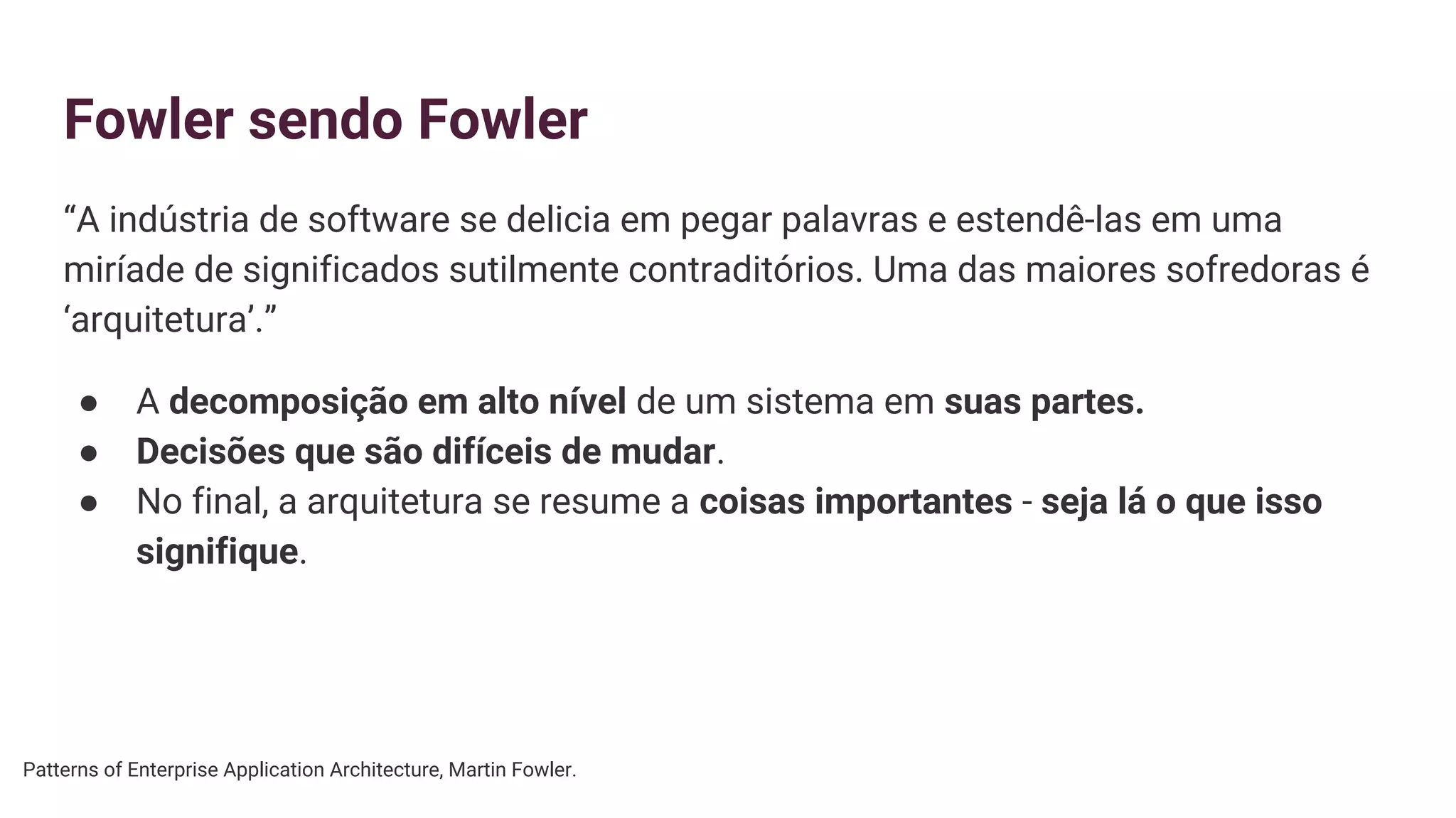 Fowler sendo Fowler
“A indústria de software se delicia em pegar palavras e estendê-las em uma
miríade de significados sutilmente contraditórios. Uma das maiores sofredoras é
‘arquitetura’.”
● A decomposição em alto nível de um sistema em suas partes.
● Decisões que são difíceis de mudar.
● No final, a arquitetura se resume a coisas importantes - seja lá o que isso
signifique.
Patterns of Enterprise Application Architecture, Martin Fowler.
 