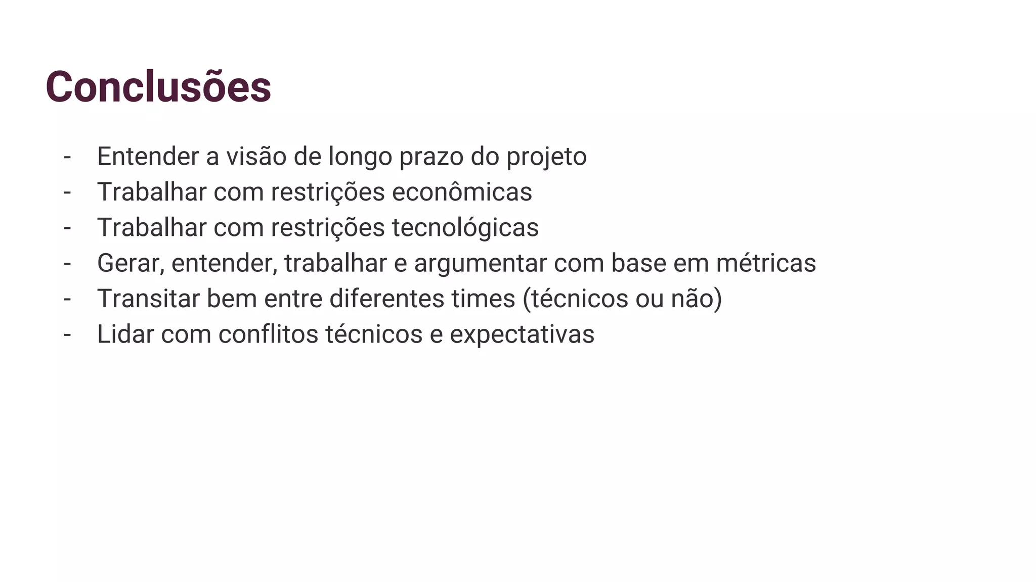 Conclusões
- Entender a visão de longo prazo do projeto
- Trabalhar com restrições econômicas
- Trabalhar com restrições tecnológicas
- Gerar, entender, trabalhar e argumentar com base em métricas
- Transitar bem entre diferentes times (técnicos ou não)
- Lidar com conflitos técnicos e expectativas
 