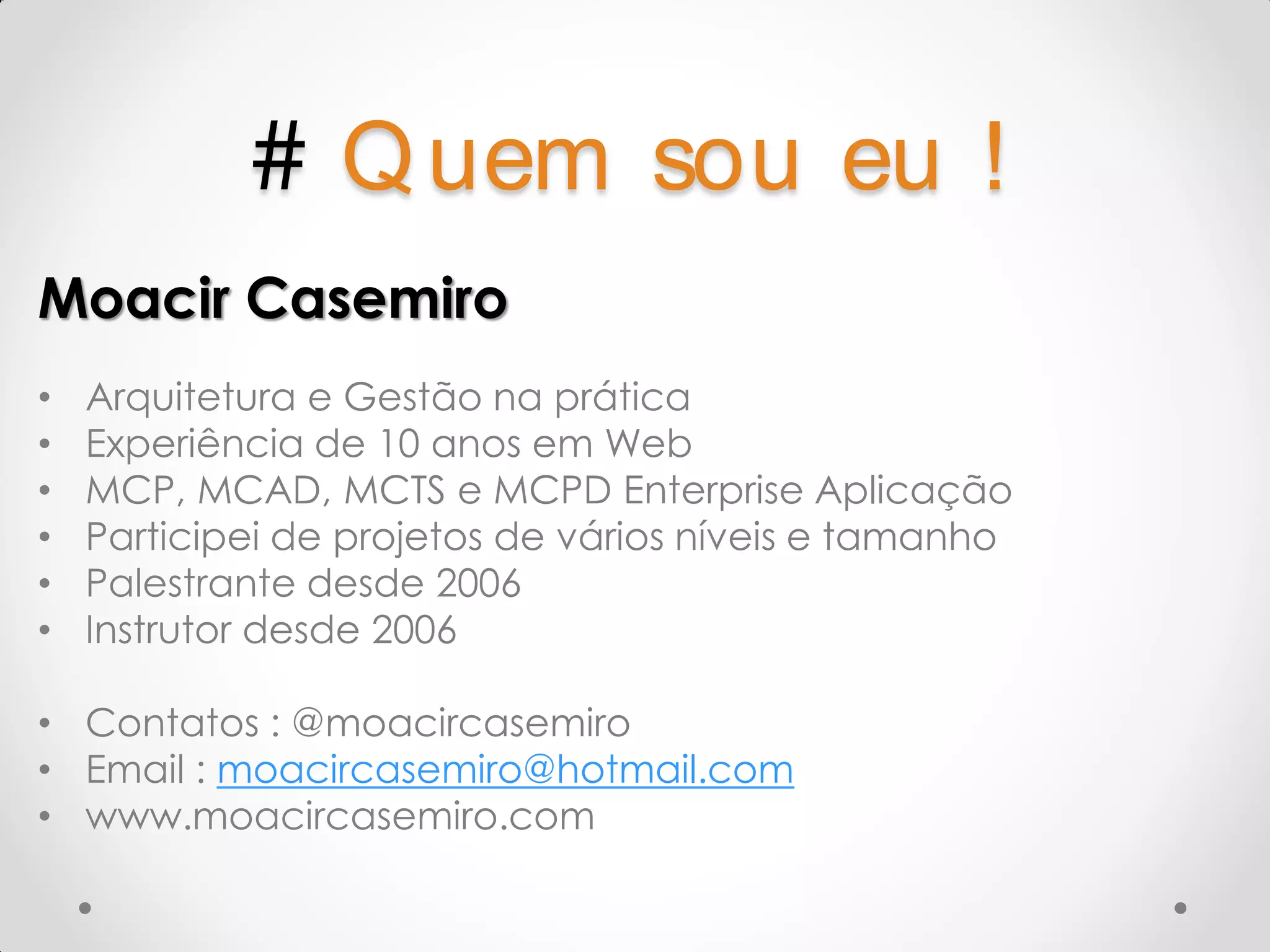 # Q uem sou eu ! Moacir Casemiro • Arquitetura e Gestão na prática • Experiência de 10 anos em Web • MCP, MCAD, MCTS e MCPD Enterprise Aplicação • Participei de projetos de vários níveis e tamanho • Palestrante desde 2006 • Instrutor desde 2006 • Contatos : @moacircasemiro • Email : moacircasemiro@hotmail.com • www.moacircasemiro.com 