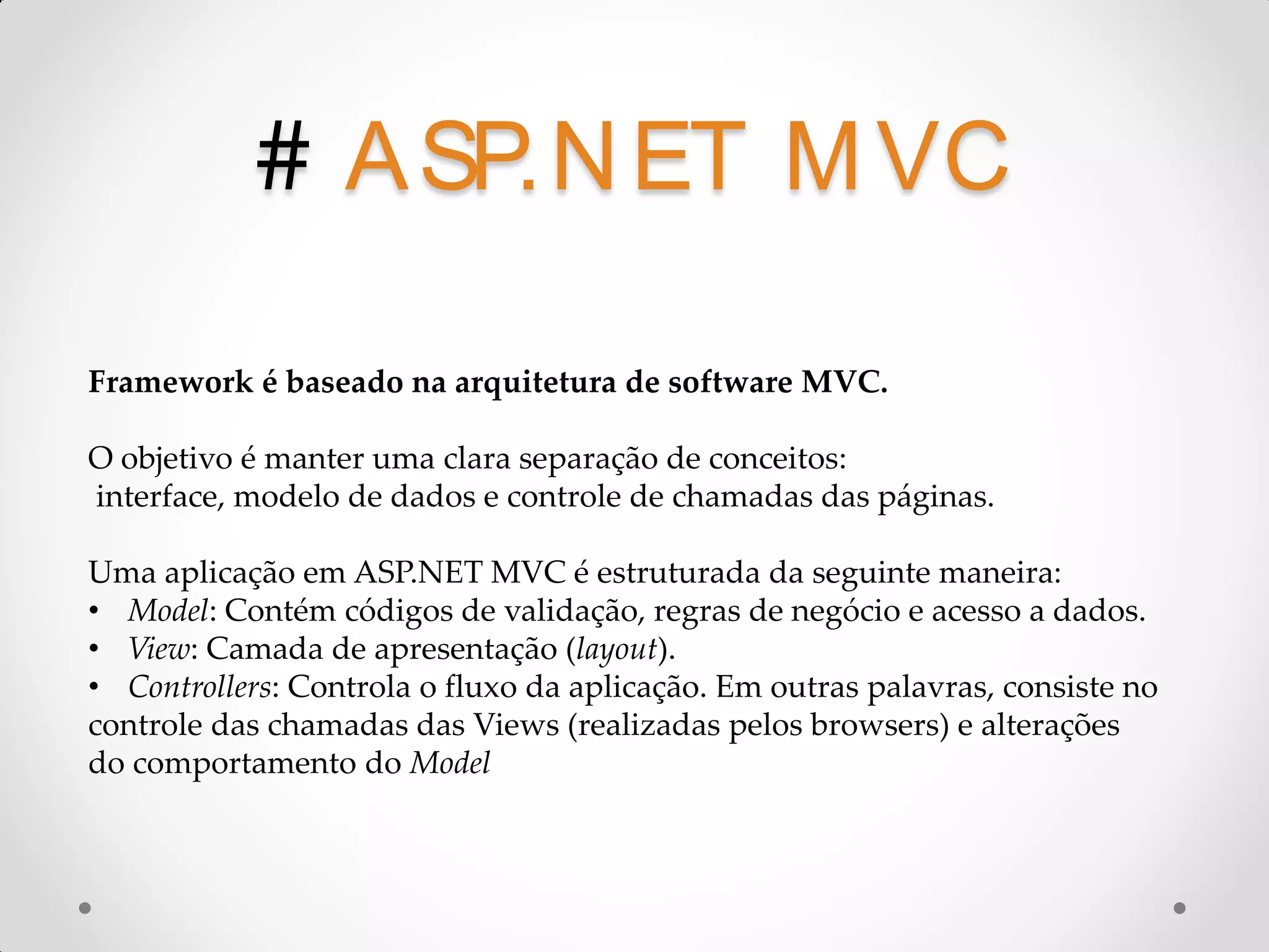 # A SP.N ET M VC Framework é baseado na arquitetura de software MVC. O objetivo é manter uma clara separação de conceitos: interface, modelo de dados e controle de chamadas das páginas. Uma aplicação em ASP.NET MVC é estruturada da seguinte maneira: • Model: Contém códigos de validação, regras de negócio e acesso a dados. • View: Camada de apresentação (layout). • Controllers: Controla o fluxo da aplicação. Em outras palavras, consiste no controle das chamadas das Views (realizadas pelos browsers) e alterações do comportamento do Model 