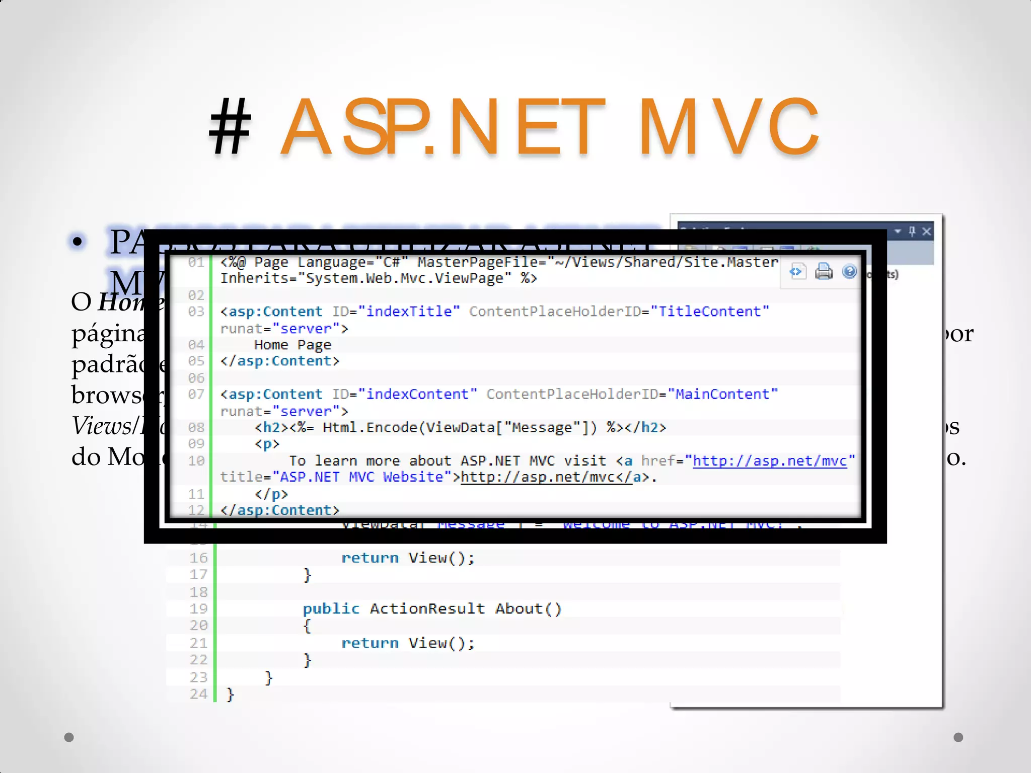 # A SP.N ET M VC • PASSOS PARA UTILIZAR ASP.NET MVC O HomeController é um controlador, ele é responsável pela chamada das páginas Index e About que estão dentro da pasta Home. A url do seu projeto, por padrão é: http://MeuServer/home/index. Quando essa url é chamada pelo browser, o servidor vai processar o método Index que retorna o arquivo Views/Home/Index.aspx. Os métodos do controlador ainda podem passar dados do Modelo para as Views para serem manipulados na camada de apresentação. 