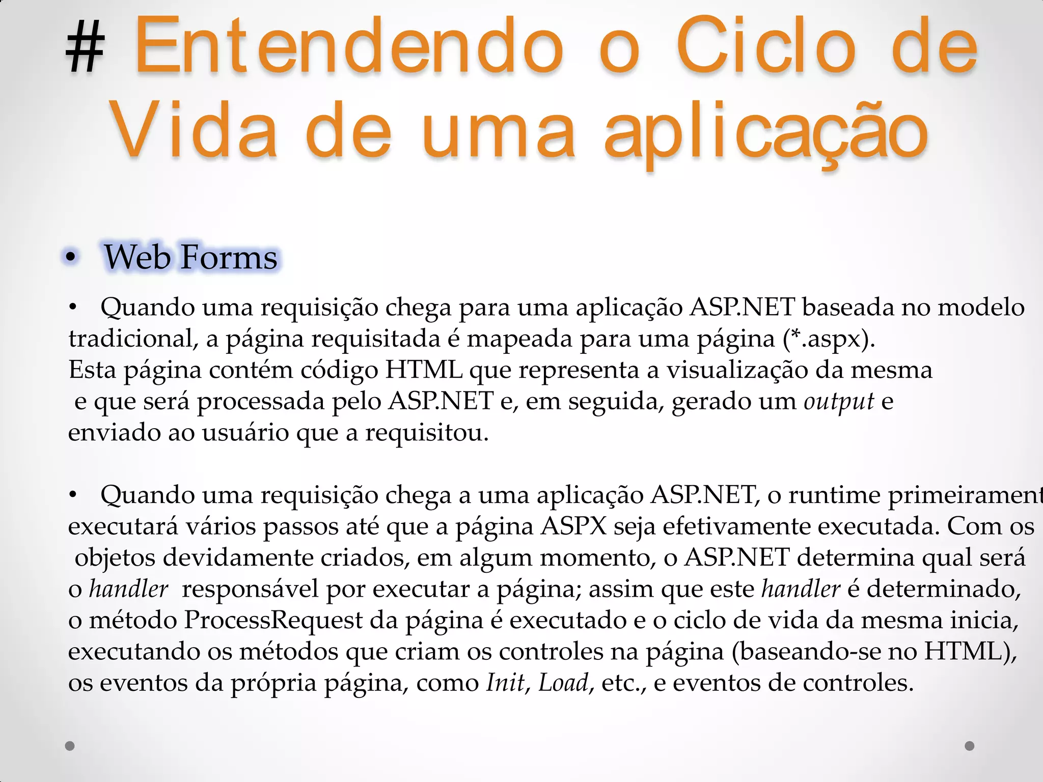 # Ent endendo o Ciclo de Vida de uma aplicação • Web Forms • Quando uma requisição chega para uma aplicação ASP.NET baseada no modelo tradicional, a página requisitada é mapeada para uma página (*.aspx). Esta página contém código HTML que representa a visualização da mesma e que será processada pelo ASP.NET e, em seguida, gerado um output e enviado ao usuário que a requisitou. • Quando uma requisição chega a uma aplicação ASP.NET, o runtime primeirament executará vários passos até que a página ASPX seja efetivamente executada. Com os objetos devidamente criados, em algum momento, o ASP.NET determina qual será o handler responsável por executar a página; assim que este handler é determinado, o método ProcessRequest da página é executado e o ciclo de vida da mesma inicia, executando os métodos que criam os controles na página (baseando-se no HTML), os eventos da própria página, como Init, Load, etc., e eventos de controles. 
